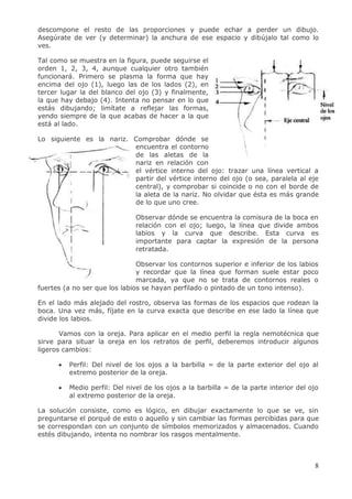 8
descompone el resto de las proporciones y puede echar a perder un dibujo.
Asegúrate de ver (y determinar) la anchura de ese espacio y dibújalo tal como lo
ves.
Tal como se muestra en la figura, puede seguirse el
orden 1, 2, 3, 4, aunque cualquier otro también
funcionará. Primero se plasma la forma que hay
encima del ojo (1), luego las de los lados (2), en
tercer lugar la del blanco del ojo (3) y finalmente,
la que hay debajo (4). Intenta no pensar en lo que
estás dibujando; limítate a reflejar las formas,
yendo siempre de la que acabas de hacer a la que
está al lado.
Lo siguiente es la nariz. Comprobar dónde se
encuentra el contorno
de las aletas de la
nariz en relación con
el vértice interno del ojo: trazar una línea vertical a
partir del vértice interno del ojo (o sea, paralela al eje
central), y comprobar si coincide o no con el borde de
la aleta de la nariz. No olvidar que ésta es más grande
de lo que uno cree.
Observar dónde se encuentra la comisura de la boca en
relación con el ojo; luego, la línea que divide ambos
labios y la curva que describe. Esta curva es
importante para captar la expresión de la persona
retratada.
Observar los contornos superior e inferior de los labios
y recordar que la línea que forman suele estar poco
marcada, ya que no se trata de contornos reales o
fuertes (a no ser que los labios se hayan perfilado o pintado de un tono intenso).
En el lado más alejado del rostro, observa las formas de los espacios que rodean la
boca. Una vez más, fíjate en la curva exacta que describe en ese lado la línea que
divide los labios.
Vamos con la oreja. Para aplicar en el medio perfil la regla nemotécnica que
sirve para situar la oreja en los retratos de perfil, deberemos introducir algunos
ligeros cambios:
 Perfil: Del nivel de los ojos a la barbilla = de la parte exterior del ojo al
extremo posterior de la oreja.
 Medio perfil: Del nivel de los ojos a la barbilla = de la parte interior del ojo
al extremo posterior de la oreja.
La solución consiste, como es lógico, en dibujar exactamente lo que se ve, sin
preguntarse el porqué de esto o aquello y sin cambiar las formas percibidas para que
se correspondan con un conjunto de símbolos memorizados y almacenados. Cuando
estés dibujando, intenta no nombrar los rasgos mentalmente.
 