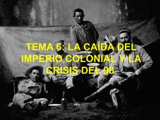 TEMA 6: LA CAÍDA DEL IMPERIO COLONIAL Y LA CRISIS DEL 98   