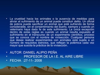La crueldad hacia los animales o la ausencia de medidas para aliviar el sufrimiento de un animal puede constituir delito. Un oficial de policía puede sacrificar un animal que esté sufriendo de forma considerable, sin el consentimiento del dueño, siempre y cuando un veterinario haya dado fe de este sufrimiento. La única excepción dentro de estas reglas es cuando un animal resulta expuesto al sufrimiento en el transcurso de un experimento científico, proceso que se conoce con el nombre de vivisección. Cualquier persona que desee realizar experimentos con animales está sujeta a un número de requisitos estrictos, que reflejan la polémica cada vez mayor que suscita la práctica de la vivisección. AUTOR :DANIEL ALIPIO PEÑA  PROFESOR DE LA I.E. AL AIRE LIBRE FECHA  :27-11- 2008  