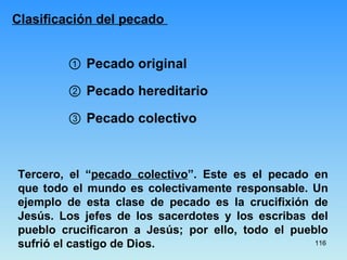 Clasificación del pecado  ①  Pecado original ③  Pecado colectivo ②  Pecado hereditario Tercero, el “ pecado colectivo ”. Este es el pecado en que todo el mundo es colectivamente responsable. Un ejemplo de esta clase de pecado es la crucifixión de Jesús. Los jefes de los sacerdotes y los escribas del pueblo crucificaron a Jesús; por ello, todo el pueblo sufrió el castigo de Dios.  