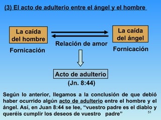 (3) El acto de adulterio entre el ángel y el hombre  La caída del hombre La caída del ángel Acto de adulterio Relación de amor Fornicación Fornicación (Jn. 8:44) Según lo anterior, llegamos a la conclusión de que debió haber ocurrido algún  acto de adulterio  entre el hombre y el ángel.  Así, en Juan 8:44 se lee, “vuestro padre es el diablo y queréis cumplir los deseos de vuestro  padre”  