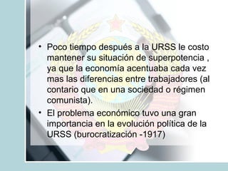 • Poco tiempo después a la URSS le costo
mantener su situación de superpotencia ,
ya que la economía acentuaba cada vez
mas las diferencias entre trabajadores (al
contario que en una sociedad o régimen
comunista).
• El problema económico tuvo una gran
importancia en la evolución política de la
URSS (burocratización -1917)

 
