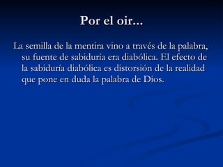 Por el oir... La semilla de la mentira vino a través de la palabra, su fuente de sabiduría era diabólica. El efecto de la sabiduría diabólica es distorsión de la realidad que pone en duda la palabra de Dios.   