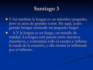 Santiago 3 5 Así también la lengua es un miembro pequeño, pero se jacta de grandes cosas. He aquí, ¡cuán grande bosque enciende un pequeño fuego!      6 Y la lengua es un fuego, un mundo de maldad. La lengua está puesta entre nuestros miembros, y contamina todo el cuerpo e inflama la rueda de la creación, y ella misma es inflamada por el infierno. 
