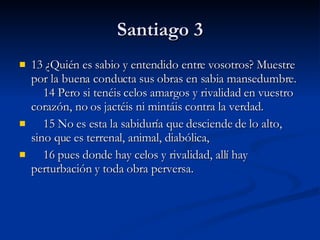 Santiago 3 13 ¿Quién es sabio y entendido entre vosotros? Muestre por la buena conducta sus obras en sabia mansedumbre.     14 Pero si tenéis celos amargos y rivalidad en vuestro corazón, no os jactéis ni mintáis contra la verdad.       15 No es esta la sabiduría que desciende de lo alto, sino que es terrenal, animal, diabólica,       16 pues donde hay celos y rivalidad, allí hay perturbación y toda obra perversa.  