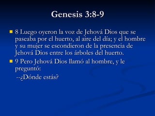 Genesis 3:8-9 8 Luego oyeron la voz de Jehová Dios que se paseaba por el huerto, al aire del día; y el hombre y su mujer se escondieron de la presencia de Jehová Dios entre los árboles del huerto.  9 Pero Jehová Dios llamó al hombre, y le preguntó:      --¿Dónde estás? 