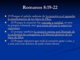Romanos 8:19-22 19 Porque el anhelo ardiente de  la creación es el aguardar la manifestación de los hijos de Dios.        20 Porque la creación fue  sujetada a vanidad , no por su propia voluntad, sino  por causa del que la sujetó en esperanza ;       21 porque también  la creación misma será libertada de la esclavitud de corrupción, a la libertad gloriosa de los hijos de Dios .       22 Porque sabemos que toda la creación gime a una, y a una está con dolores de parto hasta ahora;  