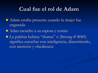 Cual fue el rol de Adam Adam estaba presente cuando la mujer fue enganada Adan escucho a su esposa y comio La palabra hebrea “shama” o (Strong # 8085) significa escuchar con inteligencia, discerniendo, con atención y obediencia   