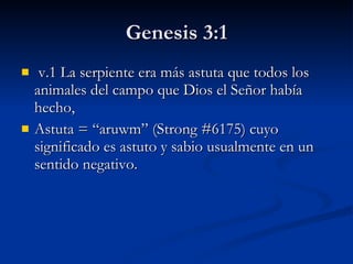 Genesis 3:1   v.1 La serpiente era más astuta que todos los animales del campo que Dios el Señor había hecho,  Astuta =  “aruwm” (Strong #6175) cuyo significado es astuto y sabio usualmente en un sentido negativo.   