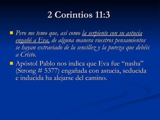 2 Corintios 11:3   Pero me temo que, así como  la serpiente con su astucia engañó a Eva,  de alguna manera vuestros pensamientos se hayan extraviado de la sencillez y la pureza que debéis a Cristo.   Apóstol Pablo nos indica que Eva fue “nasha” (Strong # 5377) engañada con astucia, seducida e inducida ha alejarse del camino.  