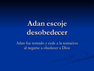 Adan escoje desobedecer Adan fue tentado y cede a la tentacion al negarse a obedecer a Dios 