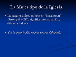 La Mujer tipo de la Iglesia... La palabra dolor, en hebreo “itstsabown” (Strong # 6093), significa preocupación, dificultad, dolor.  Y a la mujer le dijo: tendrás muchas dificultades 