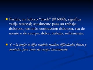 Parirás, en hebreo “etseb” (# 6089), significa vasija terrenal; usualmente para un trabajo doloroso, también contracción dolorosa, sea de mente o de cuerpo: dolor, trabajo, sufrimiento.  Y a la mujer le dijo: tendrás muchas dificultades físicas y mentales, pero serás mi vasija/instrumento 