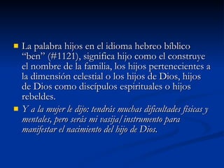 La palabra hijos en el idioma hebreo bíblico “ben” (#1121), significa hijo como el construye el nombre de la familia, los hijos pertenecientes a la dimensión celestial o los hijos de Dios, hijos de Dios como discípulos espirituales o hijos rebeldes.  Y a la mujer le dijo: tendrás muchas dificultades físicas y mentales, pero serás mi vasija/instrumento para manifestar el nacimiento del hijo de Dios.   