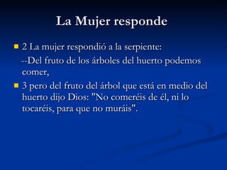 La Mujer responde  2 La mujer respondió a la serpiente:      --Del fruto de los árboles del huerto podemos comer,  3 pero del fruto del árbol que está en medio del huerto dijo Dios: "No comeréis de él, ni lo tocaréis, para que no muráis".  