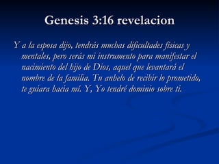 Genesis 3:16 revelacion Y a la esposa dijo, tendrás muchas dificultades físicas y mentales, pero serás mi instrumento para manifestar el nacimiento del hijo de Dios, aquel que levantará el nombre de la familia. Tu anhelo de recibir lo prometido, te guiara hacia mí. Y, Yo tendré dominio sobre ti. 