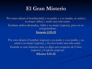 El Gran Misterio Por tanto dejará el hombre(ishi) a su padre y a su madre, se unirá a su mujer (ishia) y serán una sola carne. Estaban ambos desnudos, Adán y su mujer (esposa), pero no se avergonzaban. Genesis 2:25-25 Por esto dejará el hombre (esposo) a su padre y a su madre, y se unirá a su mujer (esposa), y los dos serán una sola carne. Grande es este misterio; mas yo digo esto respecto de Cristo (esposo) y la iglesia (esposa). Efesios 5:31-32 