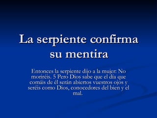 La serpiente confirma su mentira Entonces la serpiente dijo a la mujer: No moriréis. 5 Pero Dios sabe que el día que comáis de él serán abiertos vuestros ojos y seréis como Dios, conocedores del bien y el mal.  