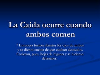 La Caida ocurre cuando ambos comen 7 Entonces fueron abiertos los ojos de ambos y se dieron cuenta de que estaban desnudos. Cosieron, pues, hojas de higuera y se hicieron delantales.  