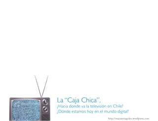 La “Caja Chica”,
¿Hacia donde va la televisión en Chile?
¿Dónde estamos hoy en el mundo digital?
                           http://macarenagoles.wordpress.com
 