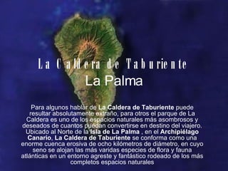 La Caldera de Taburiente La Palma Para algunos hablar de  La Caldera de Taburiente  puede resultar absolutamente extraño, para otros el parque de La Caldera es uno de los espacios naturales más asombrosos y deseados de cuantos puedan convertirse en destino del viajero. Ubicado al Norte de la  Isla de La Palma  , en el  Archipiélago Canario ,  La Caldera de Taburiente  se conforma como una enorme cuenca erosiva de ocho kilómetros de diámetro, en cuyo seno se alojan las más varidas especies de flora y fauna atlánticas en un entorno agreste y fantástico rodeado de los más completos espacios naturales 