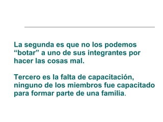 La segunda es que no los podemos “botar” a uno de sus integrantes por hacer las cosas mal. Tercero es la falta de capacitación, ninguno de los miembros fue capacitado para formar parte de una familia .  
