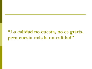 “ La calidad no cuesta, no es gratis, pero cuesta más la no calidad”   