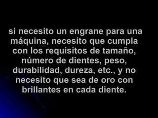 si necesito un engrane para una máquina, necesito que cumpla con los requisitos de tamaño, número de dientes, peso, durabilidad, dureza, etc., y no necesito que sea de oro con brillantes en cada diente. 