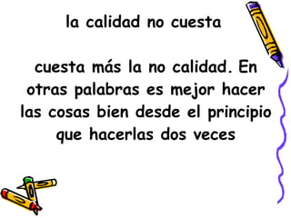 la calidad no cuesta   cuesta más la no calidad.   En otras palabras es mejor hacer las cosas bien desde el principio que hacerlas dos veces 