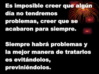 Es imposible creer que algún día no tendremos problemas, creer que se acabaron para siempre. Siempre habrá problemas y la mejor manera de tratarlos es evitándolos, previniéndolos. 