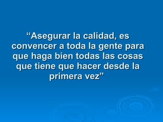 “ Asegurar la calidad, es convencer a toda la gente para que haga bien todas las cosas que tiene que hacer desde la primera vez”   