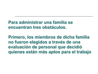 Para administrar una familia se encuentran tres obstáculos.  Primero, los miembros de dicha familia no fueron elegidos a través de una evaluación de personal que decidió quienes están más aptos para el trabajo   