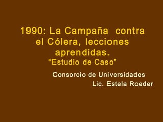 1990: La Campaña contra
el Cólera, lecciones
aprendidas.
“Estudio de Caso”
Consorcio de Universidades
Lic. Estela Roeder
 