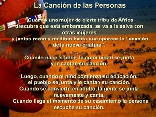 La Canción de las Personas “ Cuando una mujer de cierta tribu de África descubre que está embarazada, se va a la selva con otras mujeres y juntas rezan y meditan hasta que aparece la “canción de la nueva criatura”.   Cuando nace el bebe, la comunidad se junta y le cantan su canción.   Luego, cuando el niño comienza su educación, el pueblo se junta y le cantan su canción. Cuando se convierte en adulto, la gente se junta nuevamente y canta.    Cuando llega el momento de su casamiento la persona escucha su canción. 