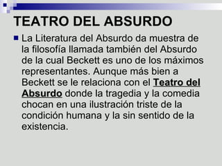 TEATRO DEL ABSURDO   La Literatura del Absurdo da muestra de la filosofía llamada también del Absurdo de la cual Beckett es uno de los máximos representantes. Aunque más bien a Beckett se le relaciona con el  Teatro del Absurdo  donde la tragedia y la comedia chocan en una ilustración triste de la condición humana y la sin sentido de la existencia.  