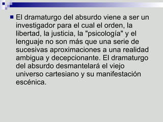 El dramaturgo del absurdo viene a ser un investigador para el cual el orden, la libertad, la justicia, la "psicología" y el lenguaje no son más que una serie de sucesivas aproximaciones a una realidad ambigua y decepcionante. El dramaturgo del absurdo desmantelará el viejo universo cartesiano y su manifestación escénica.  