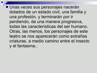 Unas veces sus personajes nacerán dotados de un estado civil, una familia y una profesión, y terminarán por ir perdiendo, de una manera progresiva, todas las características del ser humano. Otras, las menos, los personajes de este teatro se nos aparecerán como extrañas criaturas, a medio camino entre el insecto y el fantasma..  