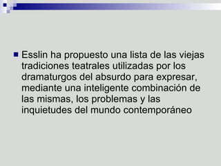 Esslin ha propuesto una lista de las viejas tradiciones teatrales utilizadas por los dramaturgos del absurdo para expresar, mediante una inteligente combinación de las mismas, los problemas y las inquietudes del mundo contemporáneo 