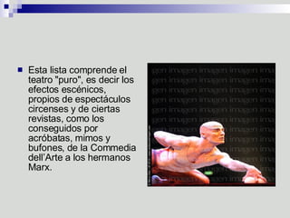 Esta lista comprende el teatro "puro", es decir los efectos escénicos, propios de espectáculos circenses y de ciertas revistas, como los conseguidos por acróbatas, mimos y bufones, de la Commedia dell’Arte a los hermanos Marx.  
