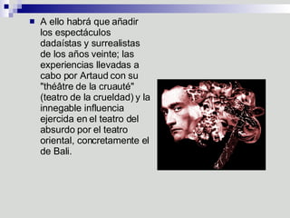 A ello habrá que añadir los espectáculos dadaístas y surrealistas de los años veinte; las experiencias llevadas a cabo por Artaud con su "théâtre de la cruauté" (teatro de la crueldad) y la innegable influencia ejercida en el teatro del absurdo por el teatro oriental, concretamente el de Bali.  