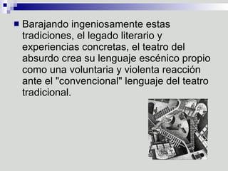 Barajando ingeniosamente estas tradiciones, el legado literario y experiencias concretas, el teatro del absurdo crea su lenguaje escénico propio como una voluntaria y violenta reacción ante el "convencional" lenguaje del teatro tradicional.  