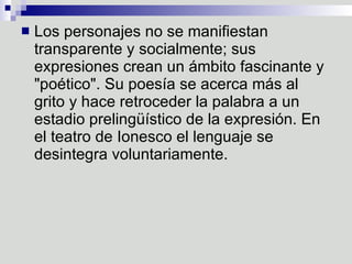 Los personajes no se manifiestan transparente y socialmente; sus expresiones crean un ámbito fascinante y "poético". Su poesía se acerca más al grito y hace retroceder la palabra a un estadio prelingüístico de la expresión. En el teatro de Ionesco el lenguaje se desintegra voluntariamente.  