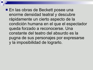 En las obras de Beckett posee una enorme densidad teatral y descubre rápidamente un cierto aspecto de la condición humana en el que el espectador queda forzado a reconocerse. Una constante del teatro del absurdo es la pugna de sus personajes por expresarse y la imposibilidad de lograrlo. 