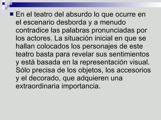 En el teatro del absurdo lo que ocurre en el escenario desborda y a menudo contradice las palabras pronunciadas por los actores. La situación inicial en que se hallan colocados los personajes de este teatro basta para revelar sus sentimientos y está basada en la representación visual. Sólo precisa de los objetos, los accesorios y el decorado, que adquieren una extraordinaria importancia.  