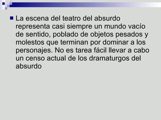 La escena del teatro del absurdo representa casi siempre un mundo vacío de sentido, poblado de objetos pesados y molestos que terminan por dominar a los personajes. No es tarea fácil llevar a cabo un censo actual de los dramaturgos del absurdo  