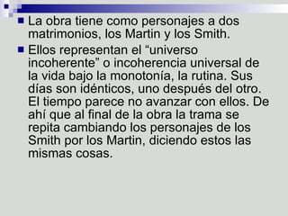La obra tiene como personajes a dos matrimonios, los Martin y los Smith. Ellos representan el “universo incoherente” o incoherencia universal de la vida bajo la monotonía, la rutina. Sus días son idénticos, uno después del otro. El tiempo parece no avanzar con ellos. De ahí que al final de la obra la trama se repita cambiando los personajes de los Smith por los Martin, diciendo estos las mismas cosas.  