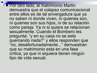 Por otro lado, el matrimonio Martin demuestra que el colapso comunicacional entre ellos es de tal envergadura que ya no saben ni donde viven, ni quienes son, ni quienes son sus hijos, ni de su relación como pareja. Ya ni si quiera se relacionan sexualmente. Cuando el Bombero les pregunta: “y en su casa no se esta quemando nada?” y ellos responden que “no, desafortunadamente...” demuestran que su matrimonio esta en una fase crítica, ya que ni siquiera tienen ningún tipo de vida sexual.  