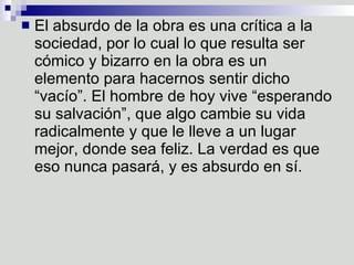 El absurdo de la obra es una crítica a la sociedad, por lo cual lo que resulta ser cómico y bizarro en la obra es un elemento para hacernos sentir dicho “vacío”. El hombre de hoy vive “esperando su salvación”, que algo cambie su vida radicalmente y que le lleve a un lugar mejor, donde sea feliz. La verdad es que eso nunca pasará, y es absurdo en sí.  