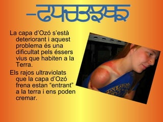 La capa d’Ozó s’està deteriorant i aquest problema és una dificultat pels éssers vius que habiten a la Terra. Els rajos ultraviolats que la capa d’Ozó frena estan “entrant” a la terra i ens poden cremar. Problema 