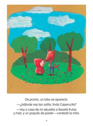 9
De pronto, un lobo se apareció.
—¿Adónde vas tan solita, linda Caperucita?
—Voy a casa de mi abuelita a llevarle frutas
y miel, y un poquito de pastel —contestó la niña.
 
